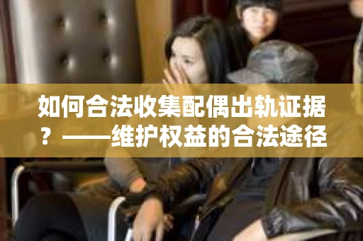 如何合法收集配偶出轨证据?——维护权益的合法途径 如何合法收集配偶出轨证据?——维护权益的合法途径