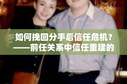 如何挽回分手后信任危机？——前任关系中信任重建的实用指南