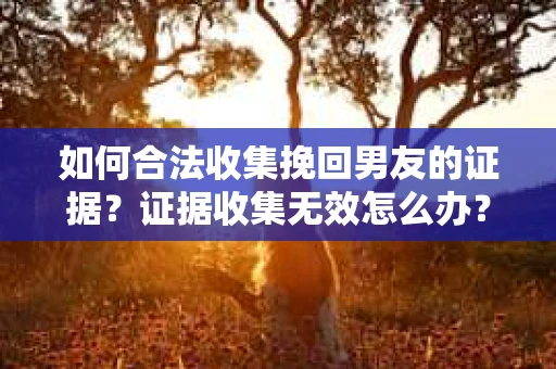 如何合法收集挽回男友的证据？证据收集无效怎么办？