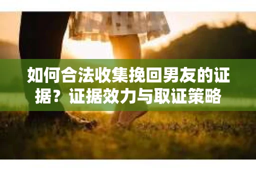 如何合法收集挽回男友的证据？证据效力与取证策略