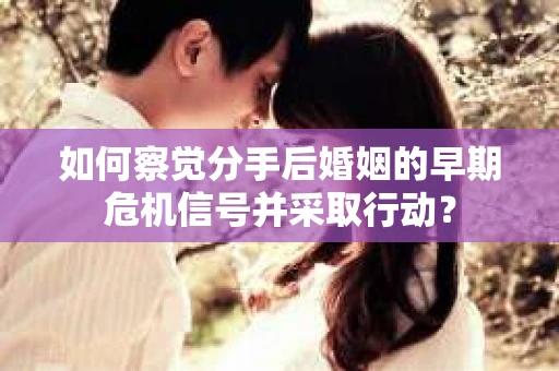 如何察觉分手后婚姻的早期危机信号并采取行动？