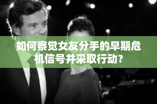 如何察觉女友分手的早期危机信号并采取行动？