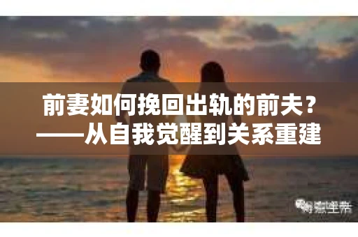 前妻如何挽回出轨的前夫？——从自我觉醒到关系重建的全面指南