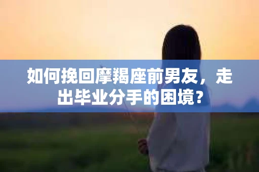 如何挽回摩羯座前男友，走出毕业分手的困境？