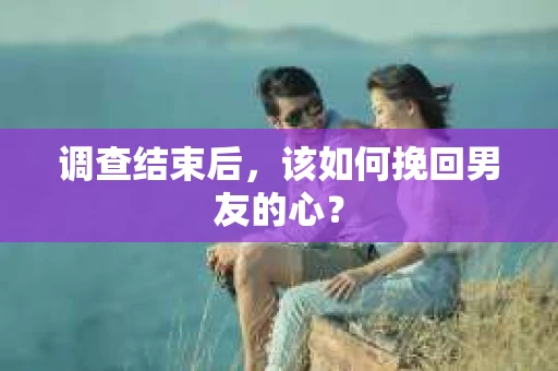调查结束后，该如何挽回男友的心？