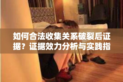 如何合法收集关系破裂后证据？证据效力分析与实践指南