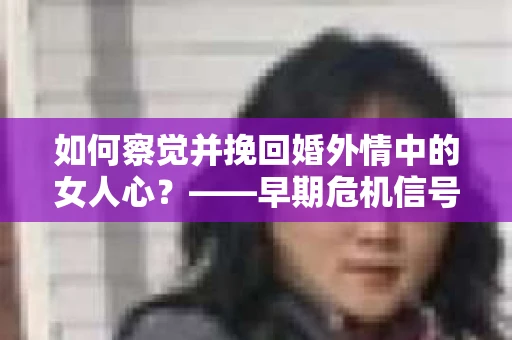 如何察觉并挽回婚外情中的女人心？——早期危机信号与干预策略