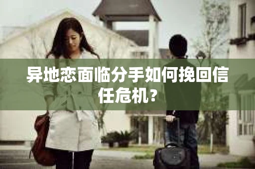 异地恋面临分手如何挽回信任危机？
