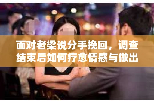 面对老梁说分手挽回，调查结束后如何疗愈情感与做出人生决策？