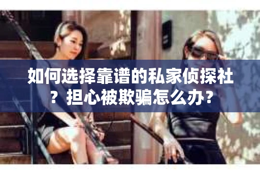 如何选择靠谱的私家侦探社？担心被欺骗怎么办？