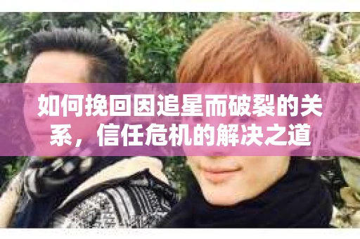 如何挽回因追星而破裂的关系，信任危机的解决之道
