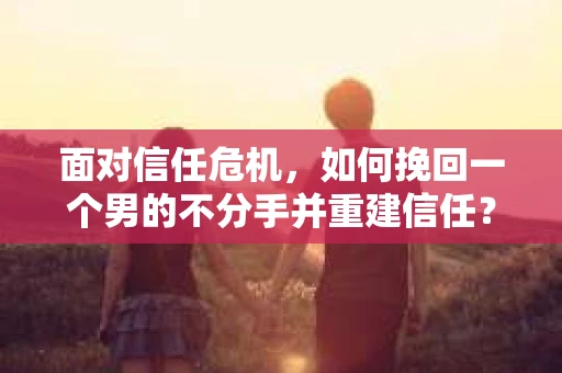 面对信任危机，如何挽回一个男的不分手并重建信任？