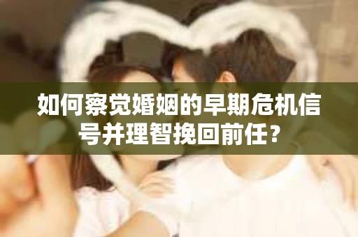 如何察觉婚姻的早期危机信号并理智挽回前任？