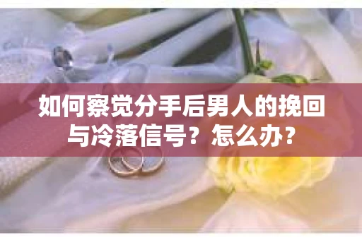 如何察觉分手后男人的挽回与冷落信号？怎么办？