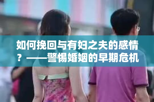 如何挽回与有妇之夫的感情?——警惕婚姻的早期危机信号 如何挽回与有妇之夫的感情?——警惕婚姻的早期危机信号