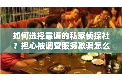 如何选择靠谱的私家侦探社？担心被调查服务欺骗怎么办？