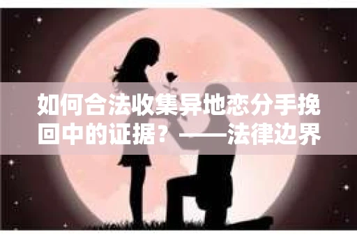 如何合法收集异地恋分手挽回中的证据？——法律边界内的取证策略