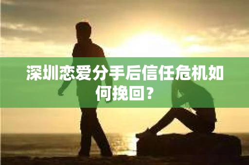 深圳恋爱分手后信任危机如何挽回？
