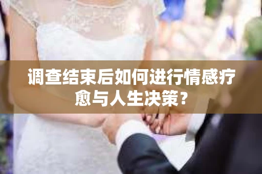 调查结束后如何进行情感疗愈与人生决策？