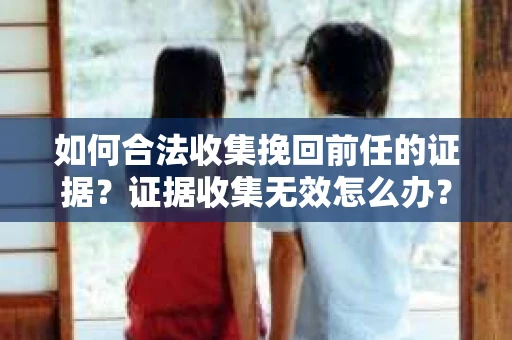 如何合法收集挽回前任的证据？证据收集无效怎么办？