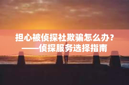 担心被侦探社欺骗怎么办？——侦探服务选择指南